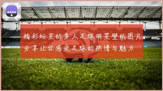 精彩纷呈的多人足球明星壁纸图片分享让你感受足球的热情与魅力