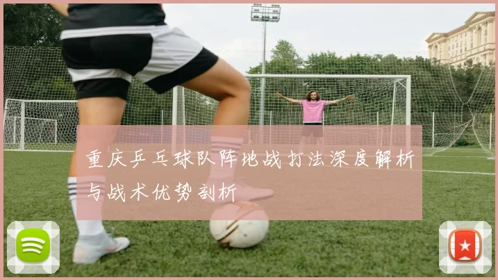 重庆乒乓球队阵地战打法深度解析与战术优势剖析
