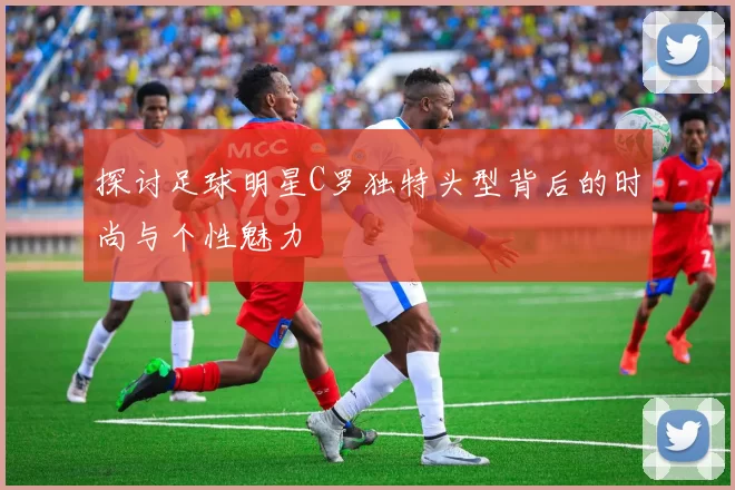 探讨足球明星C罗独特头型背后的时尚与个性魅力