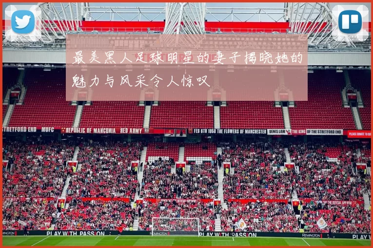最美黑人足球明星的妻子揭晓她的魅力与风采令人惊叹