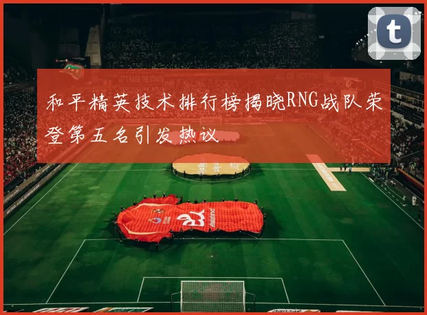 和平精英技术排行榜揭晓RNG战队荣登第五名引发热议