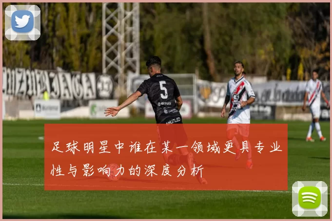 足球明星中谁在某一领域更具专业性与影响力的深度分析