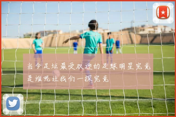 当今足坛最受欢迎的足球明星究竟是谁呢让我们一探究竟