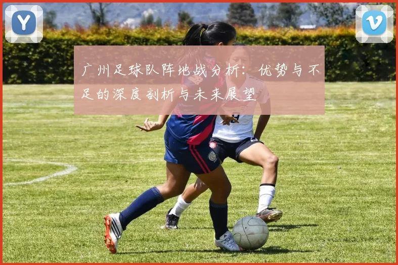 广州足球队阵地战分析：优势与不足的深度剖析与未来展望