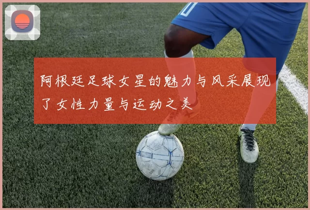 阿根廷足球女星的魅力与风采展现了女性力量与运动之美