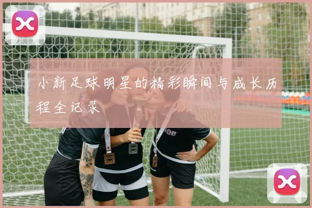 小新足球明星的精彩瞬间与成长历程全记录