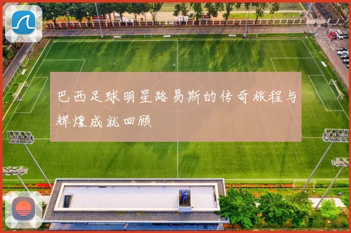 巴西足球明星路易斯的传奇旅程与辉煌成就回顾