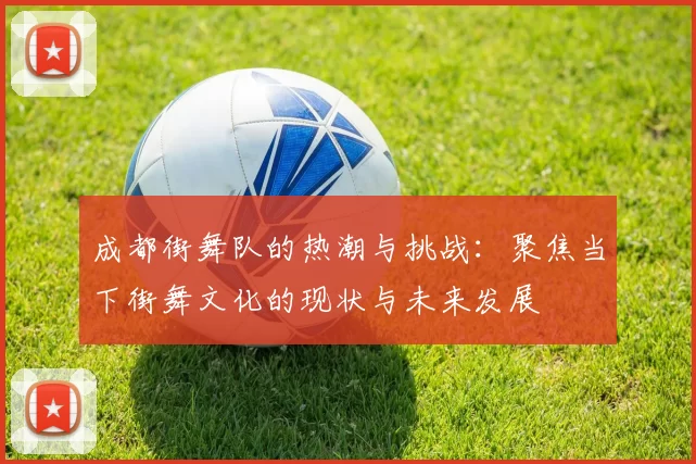 成都街舞队的热潮与挑战：聚焦当下街舞文化的现状与未来发展
