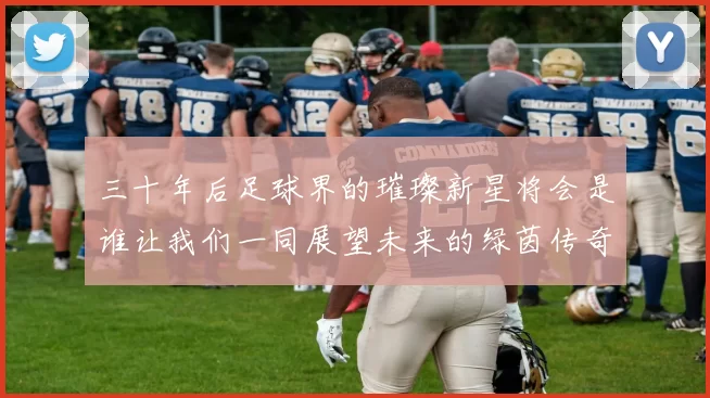 三十年后足球界的璀璨新星将会是谁让我们一同展望未来的绿茵传奇