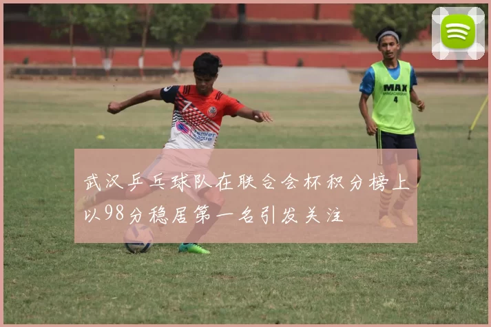 武汉乒乓球队在联合会杯积分榜上以98分稳居第一名引发关注