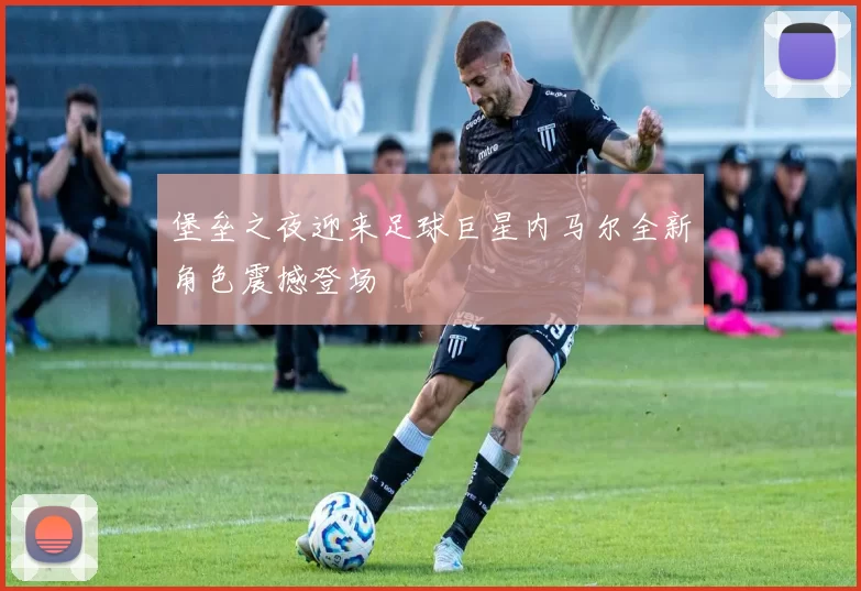 堡垒之夜迎来足球巨星内马尔全新角色震撼登场