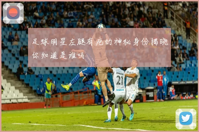 足球明星左腿有疤的神秘身份揭晓你知道是谁吗