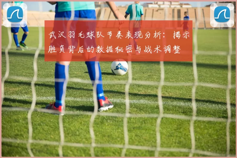 武汉羽毛球队节奏表现分析：揭示胜负背后的数据秘密与战术调整