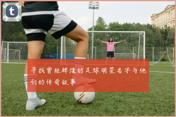 寻找曾经辉煌的足球明星名字与他们的传奇故事
