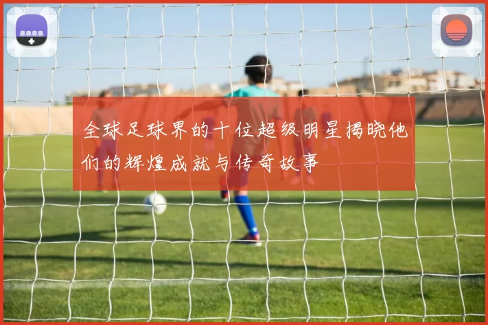 全球足球界的十位超级明星揭晓他们的辉煌成就与传奇故事
