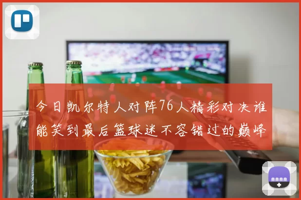 今日凯尔特人对阵76人精彩对决谁能笑到最后篮球迷不容错过的巅峰对决