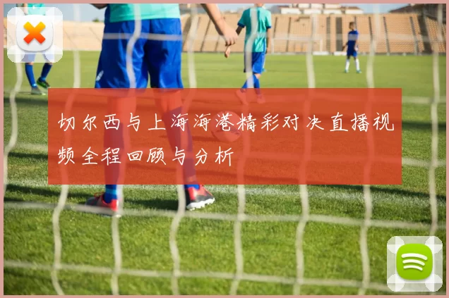 切尔西与上海海港精彩对决直播视频全程回顾与分析
