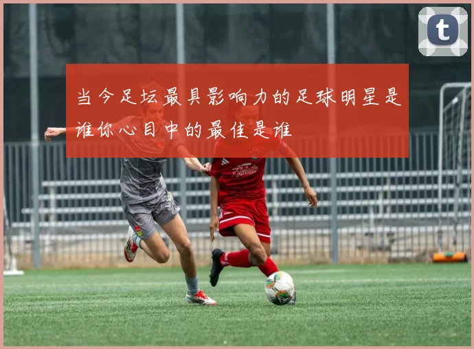 当今足坛最具影响力的足球明星是谁你心目中的最佳是谁