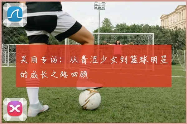 吴丽专访：从青涩少女到篮球明星的成长之路回顾