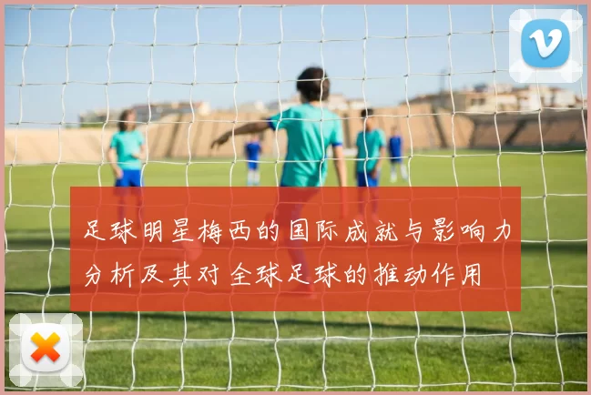 足球明星梅西的国际成就与影响力分析及其对全球足球的推动作用