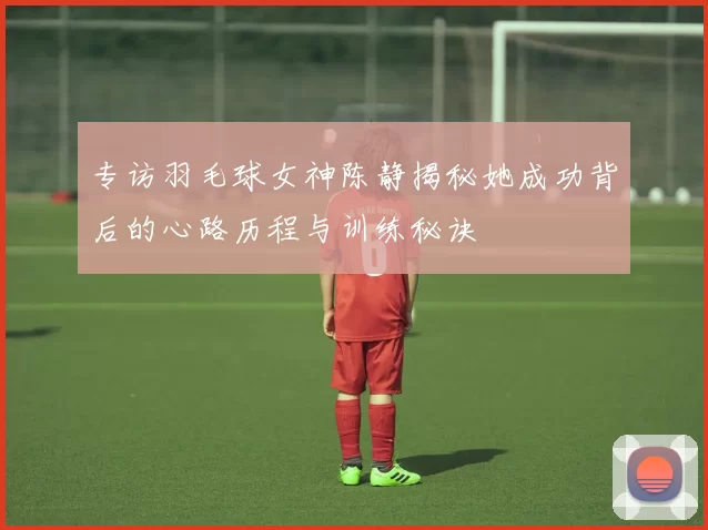 专访羽毛球女神陈静揭秘她成功背后的心路历程与训练秘诀
