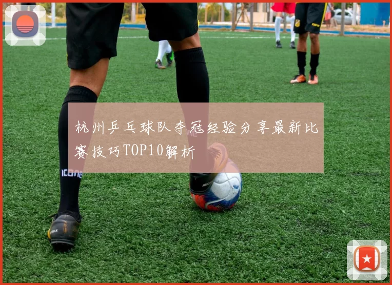 杭州乒乓球队夺冠经验分享最新比赛技巧TOP10解析