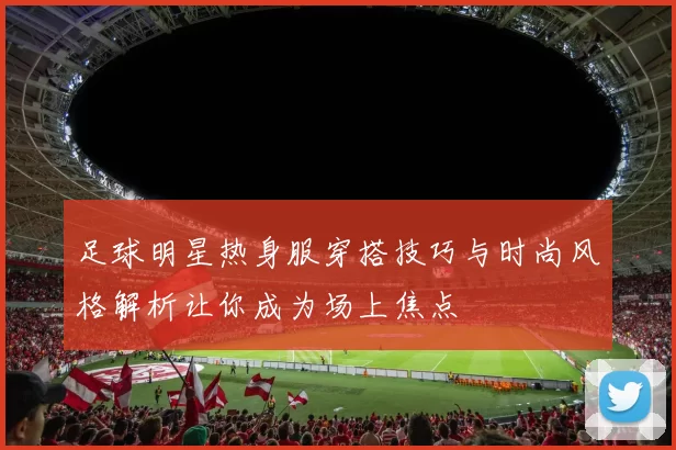 足球明星热身服穿搭技巧与时尚风格解析让你成为场上焦点