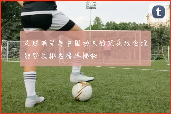 足球明星与中国功夫的完美结合谁能登顶排名榜单揭秘