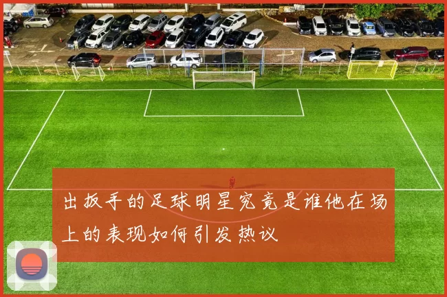 出扳手的足球明星究竟是谁他在场上的表现如何引发热议