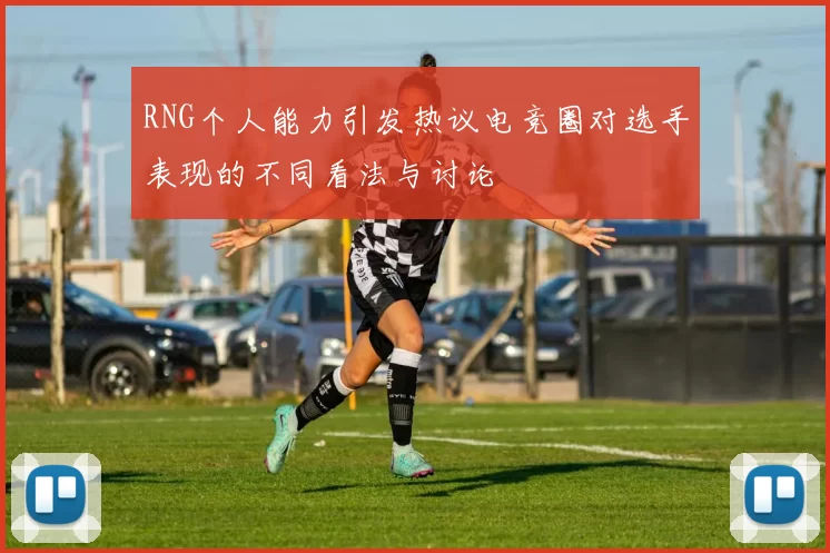 RNG个人能力引发热议电竞圈对选手表现的不同看法与讨论