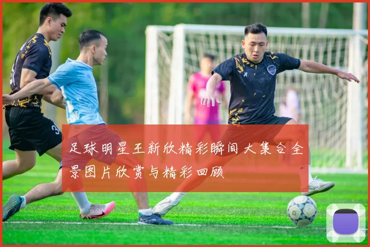 足球明星王新欣精彩瞬间大集合全景图片欣赏与精彩回顾
