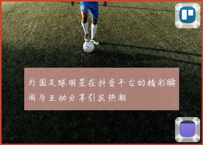 外国足球明星在抖音平台的精彩瞬间与互动分享引发热潮