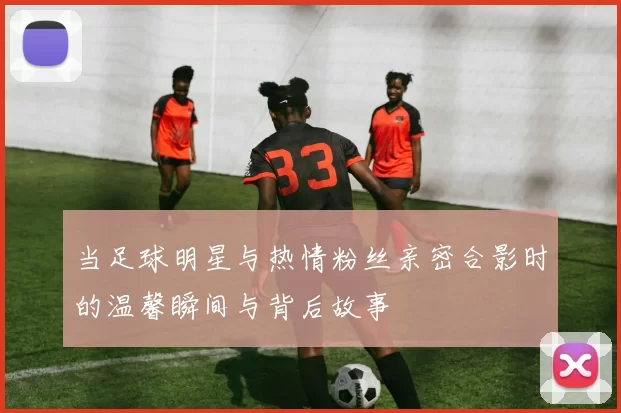 当足球明星与热情粉丝亲密合影时的温馨瞬间与背后故事