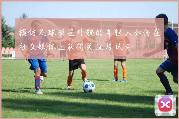 模仿足球明星外貌的年轻人如何在社交媒体上获得关注与认可