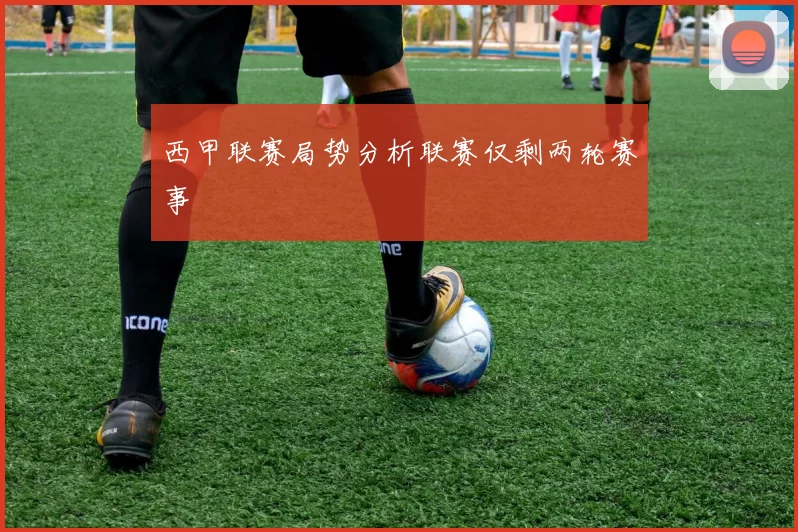 西甲联赛局势分析联赛仅剩两轮赛事