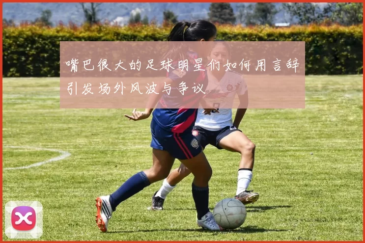 嘴巴很大的足球明星们如何用言辞引发场外风波与争议