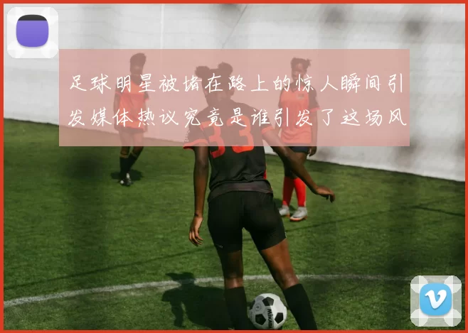 足球明星被堵在路上的惊人瞬间引发媒体热议究竟是谁引发了这场风波